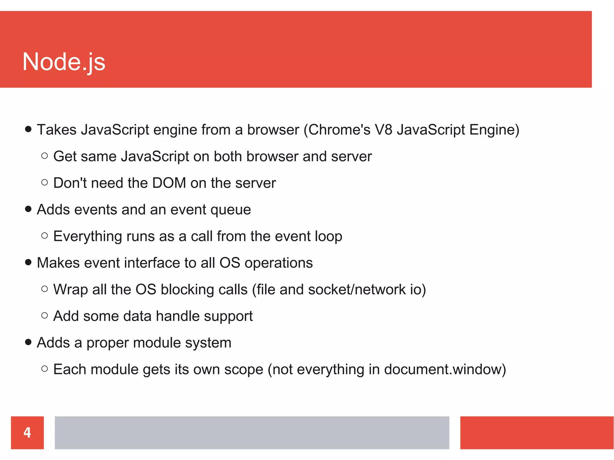 4
Node.js
● Takes JavaScript engine from a browser (Chrome's V8 JavaScript Engine)
○ Get same JavaScript on both browser and server
○ Don't need the DOM on the server
● Adds events and an event queue
○ Everything runs as a call from the event loop
● Makes event interface to all OS operations
○ Wrap all the OS blocking calls (file and socket/network io)
○ Add some data handle support
● Adds a proper module system
○ Each module gets its own scope (not everything in document.window)
 