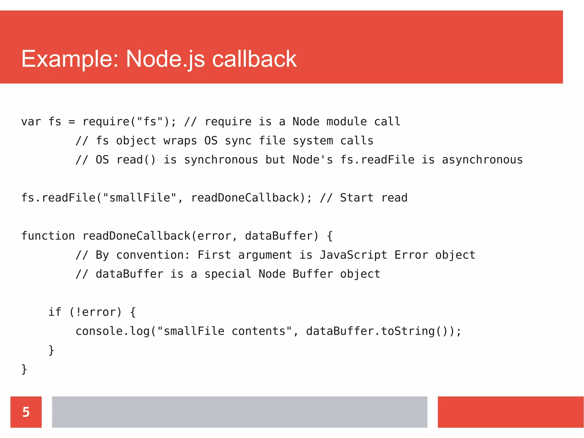 5
Example: Node.js callback
var fs = require("fs"); // require is a Node module call
// fs object wraps OS sync file system calls
// OS read() is synchronous but Node's fs.readFile is asynchronous
fs.readFile("smallFile", readDoneCallback); // Start read
function readDoneCallback(error, dataBuffer) {
// By convention: First argument is JavaScript Error object
// dataBuffer is a special Node Buffer object
if (!error) {
console.log("smallFile contents", dataBuffer.toString());
}
}
 