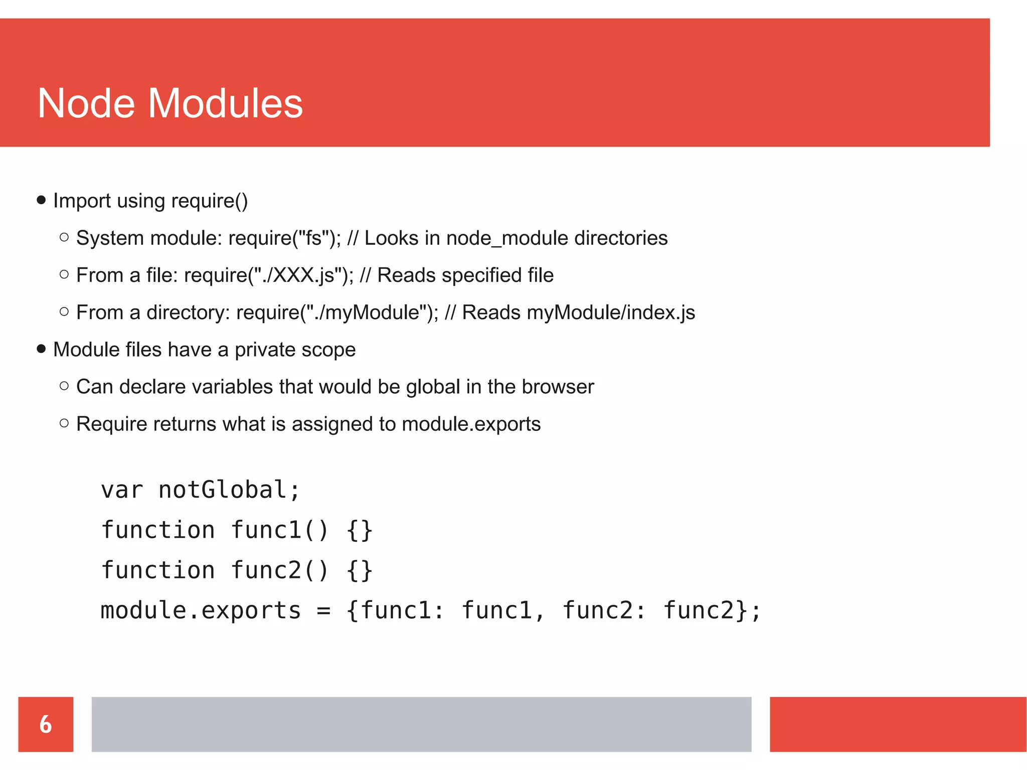 6
Node Modules
var notGlobal;
function func1() {}
function func2() {}
module.exports = {func1: func1, func2: func2};
● Import using require()
○ System module: require("fs"); // Looks in node_module directories
○ From a file: require("./XXX.js"); // Reads specified file
○ From a directory: require("./myModule"); // Reads myModule/index.js
● Module files have a private scope
○ Can declare variables that would be global in the browser
○ Require returns what is assigned to module.exports
 