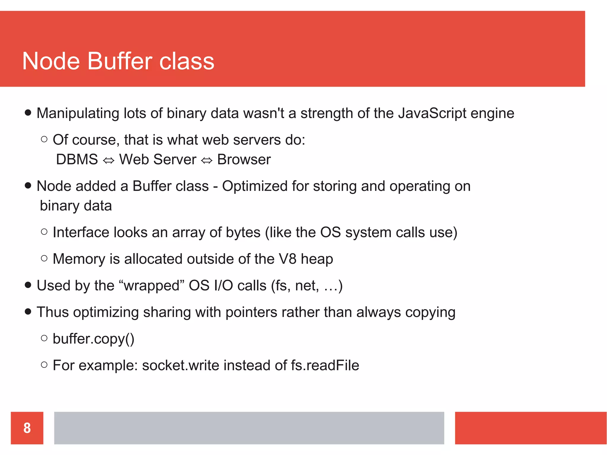 8
Node Buffer class
● Manipulating lots of binary data wasn't a strength of the JavaScript engine
○ Of course, that is what web servers do:
DBMS ⇔ Web Server ⇔ Browser
● Node added a Buffer class - Optimized for storing and operating on
binary data
○ Interface looks an array of bytes (like the OS system calls use)
○ Memory is allocated outside of the V8 heap
● Used by the “wrapped” OS I/O calls (fs, net, …)
● Thus optimizing sharing with pointers rather than always copying
○ buffer.copy()
○ For example: socket.write instead of fs.readFile
 