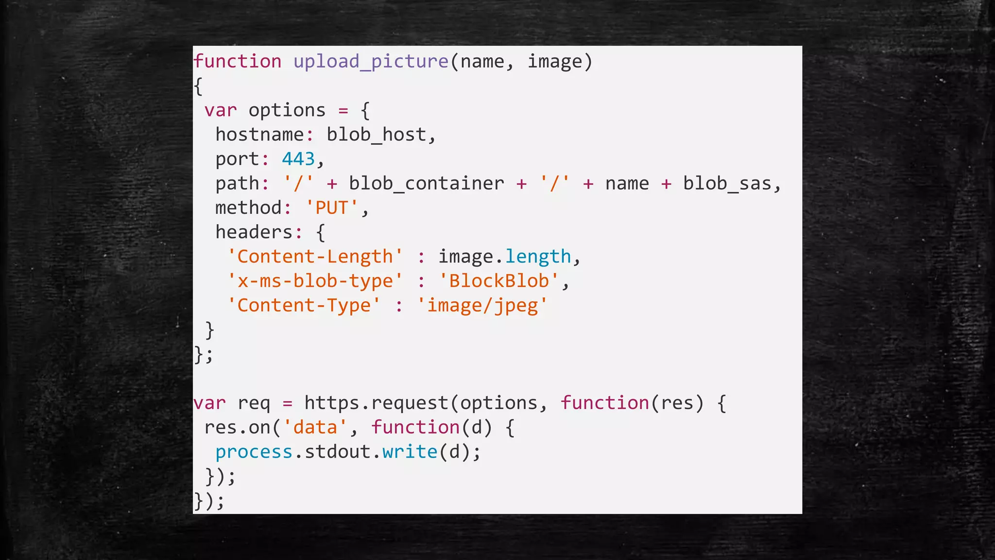 function upload_picture(name, image)
{
var options = {
hostname: blob_host,
port: 443,
path: '/' + blob_container + '/' + name + blob_sas,
method: 'PUT',
headers: {
'Content-Length' : image.length,
'x-ms-blob-type' : 'BlockBlob',
'Content-Type' : 'image/jpeg'
}
};
var req = https.request(options, function(res) {
res.on('data', function(d) {
process.stdout.write(d);
});
});
 