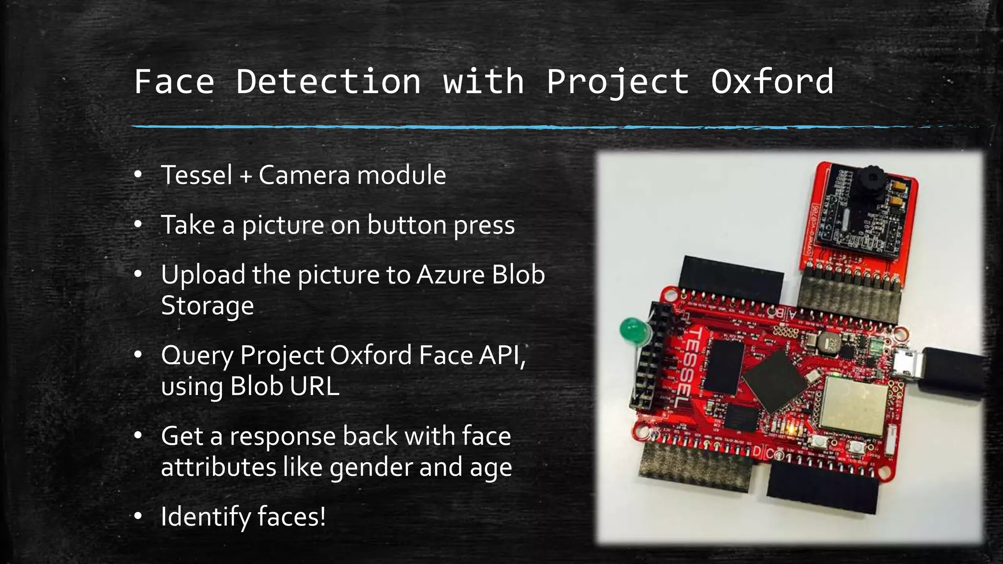 Face Detection with Project Oxford
• Tessel + Camera module
• Take a picture on button press
• Upload the picture to Azure Blob
Storage
• Query Project Oxford FaceAPI,
using Blob URL
• Get a response back with face
attributes like gender and age
• Identify faces!
 