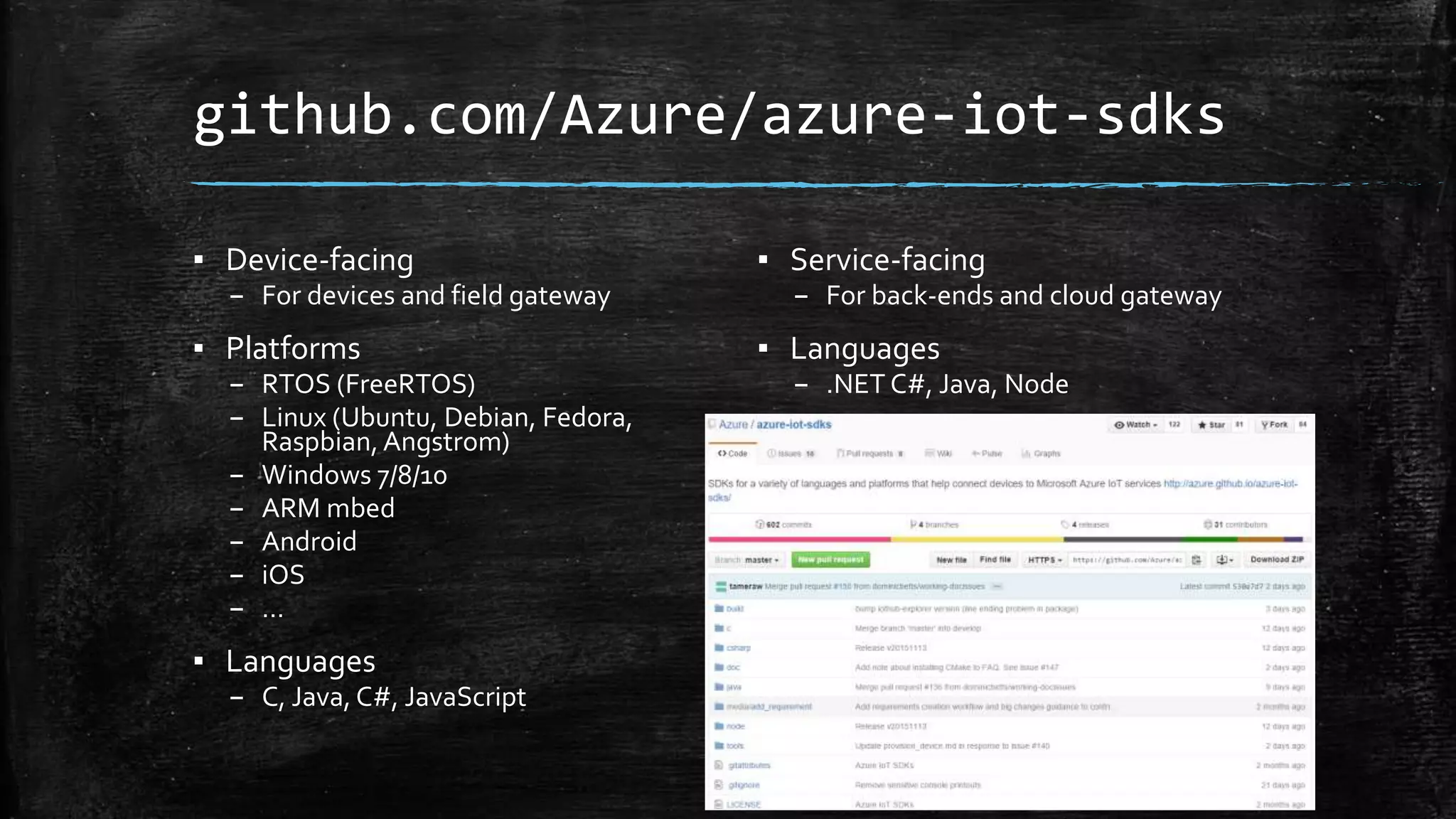 github.com/Azure/azure-iot-sdks
▪ Device-facing
– For devices and field gateway
▪ Platforms
– RTOS (FreeRTOS)
– Linux (Ubuntu, Debian, Fedora,
Raspbian,Angstrom)
– Windows 7/8/10
– ARM mbed
– Android
– iOS
– …
▪ Languages
– C, Java, C#, JavaScript
▪ Service-facing
– For back-ends and cloud gateway
▪ Languages
– .NET C#, Java, Node
 