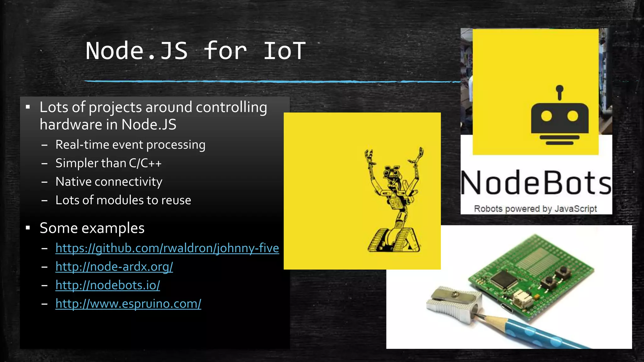 Node.JS for IoT
▪ Lots of projects around controlling
hardware in Node.JS
– Real-time event processing
– Simpler thanC/C++
– Native connectivity
– Lots of modules to reuse
▪ Some examples
– https://github.com/rwaldron/johnny-five
– http://node-ardx.org/
– http://nodebots.io/
– http://www.espruino.com/
 