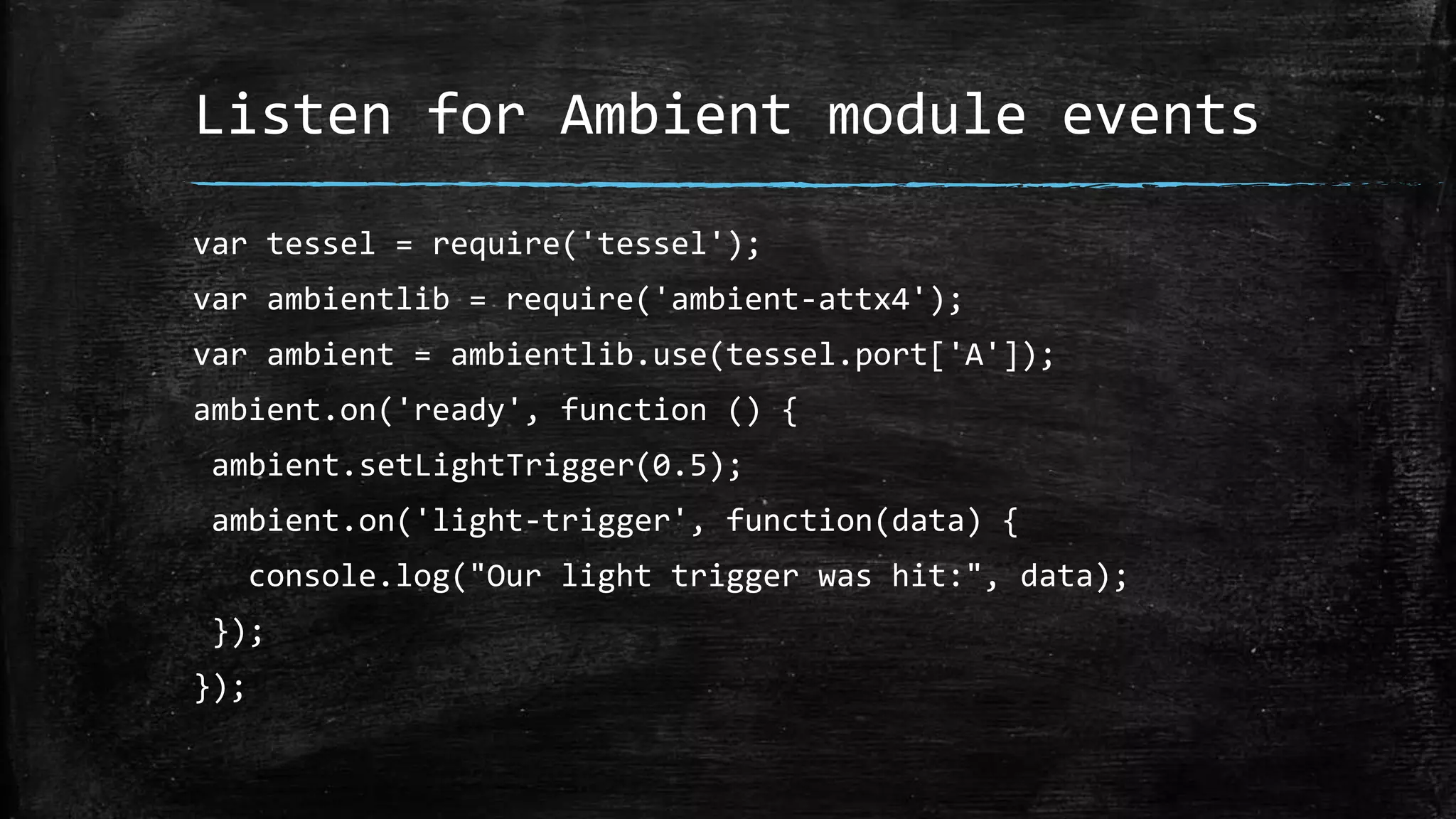 Listen for Ambient module events
var tessel = require('tessel');
var ambientlib = require('ambient-attx4');
var ambient = ambientlib.use(tessel.port['A']);
ambient.on('ready', function () {
ambient.setLightTrigger(0.5);
ambient.on('light-trigger', function(data) {
console.log("Our light trigger was hit:", data);
});
});
 