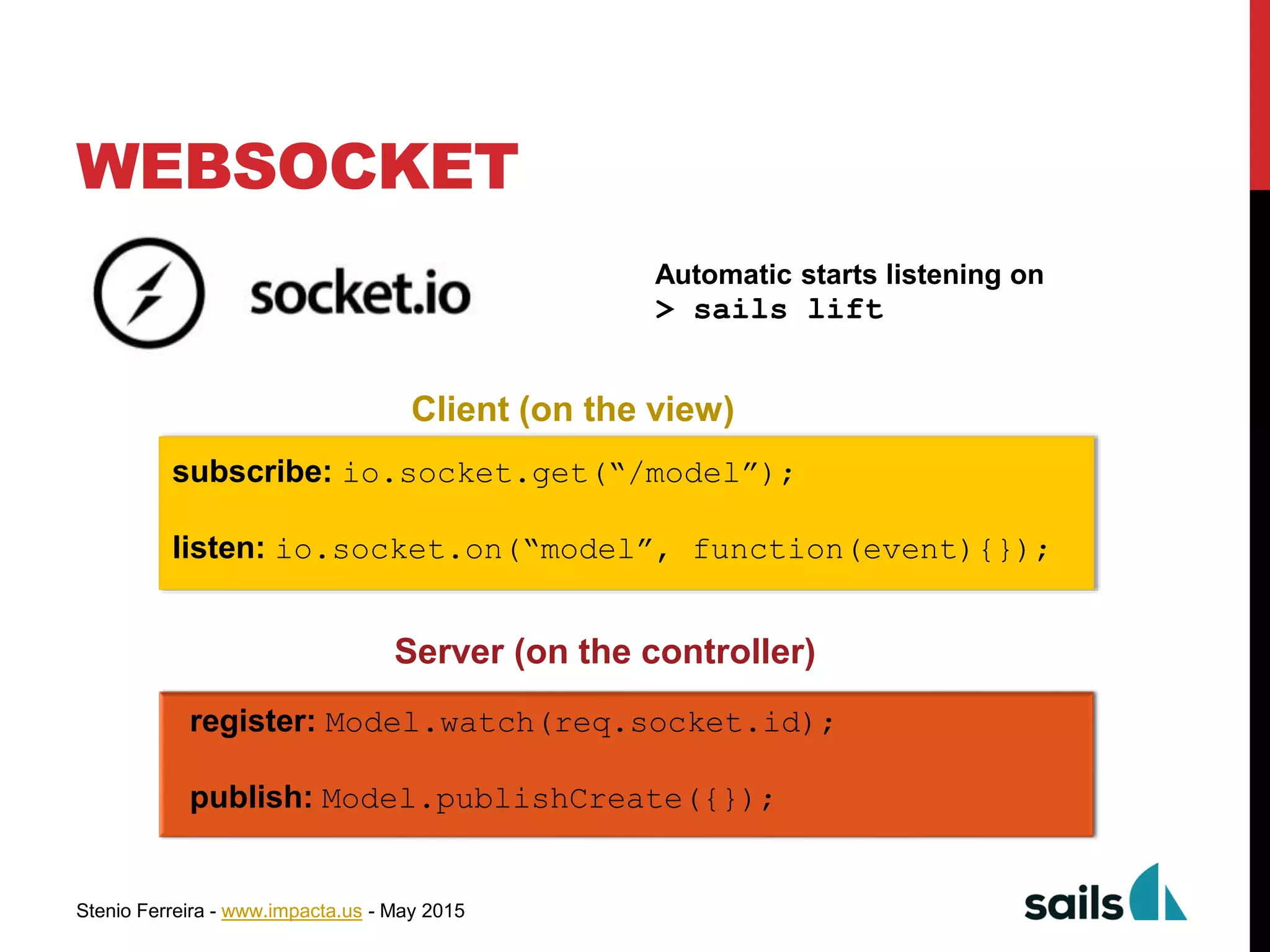 Stenio Ferreira - www.impacta.us - May 2015
WEBSOCKET
Automatic starts listening on
> sails lift
register: Model.watch(req.socket.id);
publish: Model.publishCreate({});
subscribe: io.socket.get(“/model”);
listen: io.socket.on(“model”, function(event){});
Client (on the view)
Server (on the controller)
 