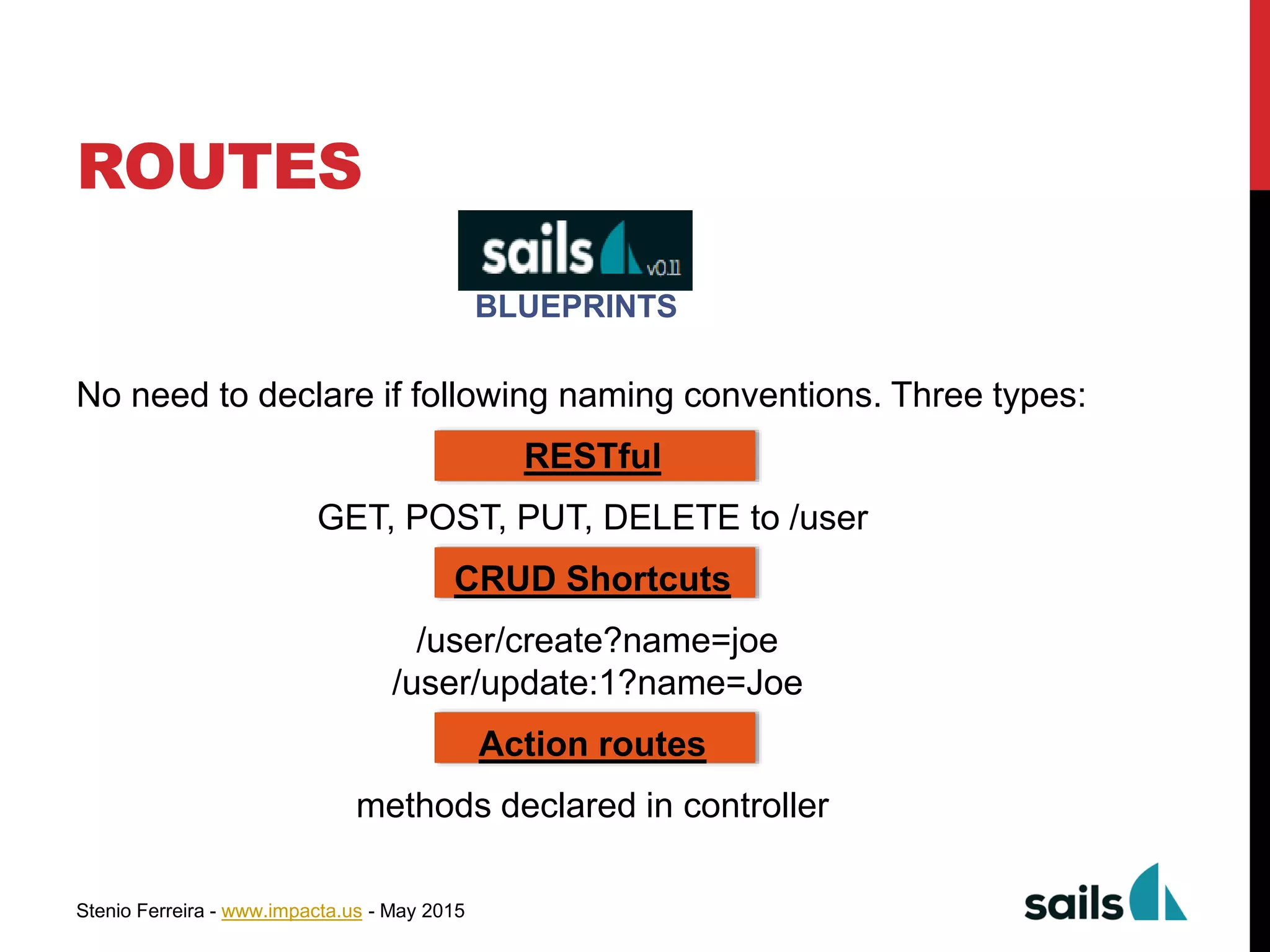 Stenio Ferreira - www.impacta.us - May 2015
ROUTES
No need to declare if following naming conventions. Three types:
RESTful
GET, POST, PUT, DELETE to /user
CRUD Shortcuts
/user/create?name=joe
/user/update:1?name=Joe
Action routes
methods declared in controller
BLUEPRINTS
 
