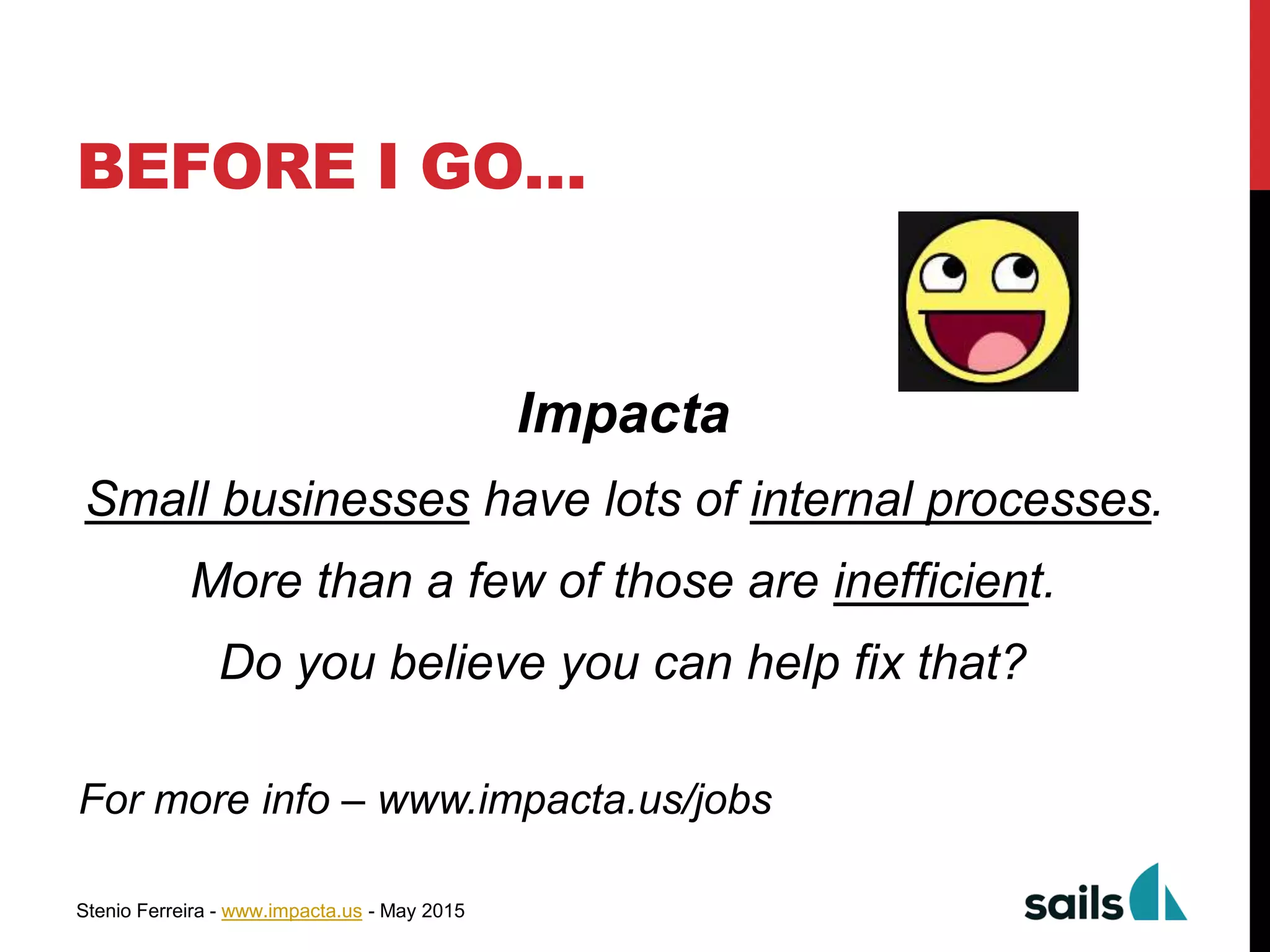 Stenio Ferreira - www.impacta.us - May 2015
BEFORE I GO…
Impacta
Small businesses have lots of internal processes.
More than a few of those are inefficient.
Do you believe you can help fix that?
For more info – www.impacta.us/jobs
 
