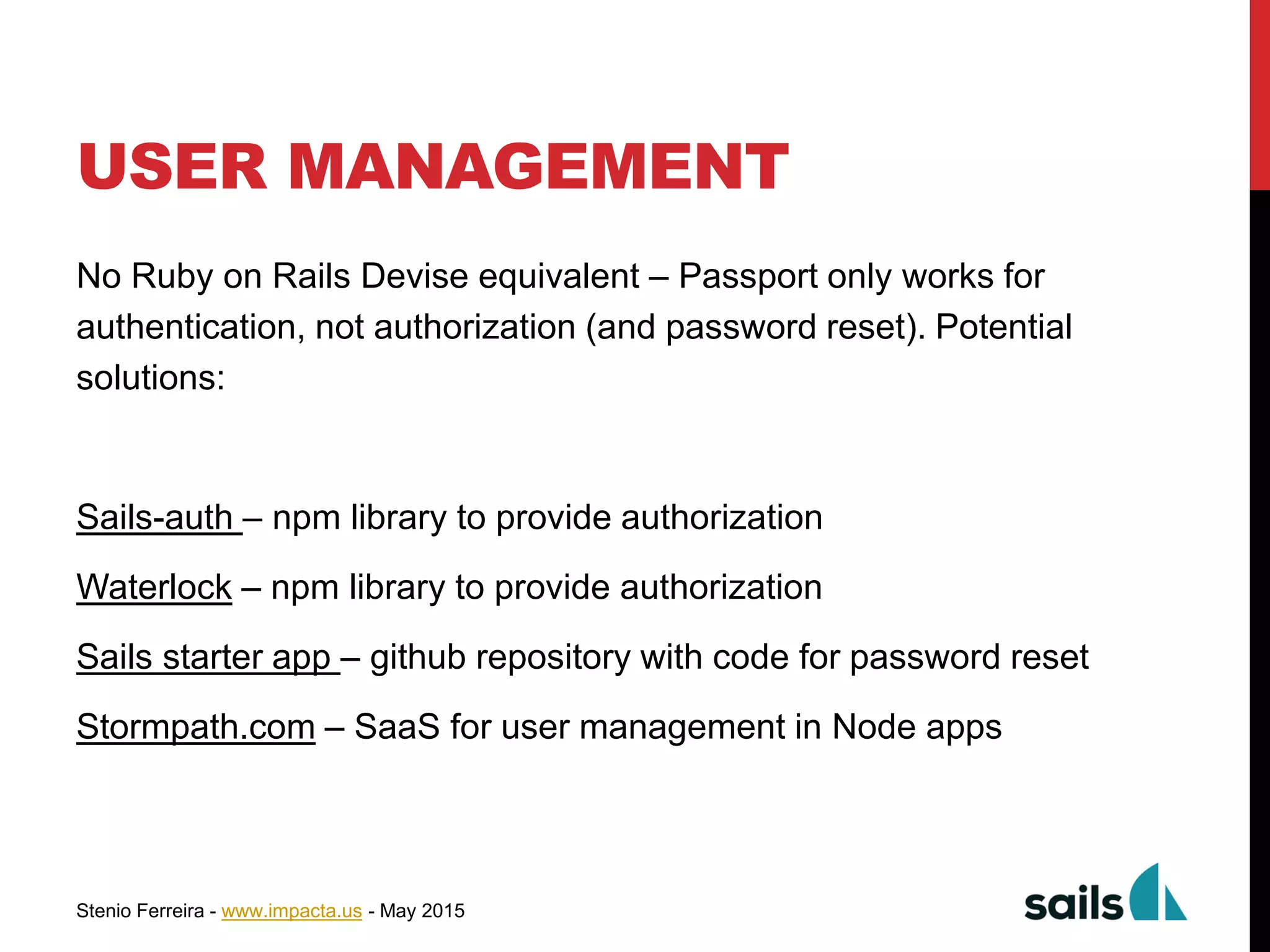 Stenio Ferreira - www.impacta.us - May 2015
USER MANAGEMENT
No Ruby on Rails Devise equivalent – Passport only works for
authentication, not authorization (and password reset). Potential
solutions:
Sails-auth – npm library to provide authorization
Waterlock – npm library to provide authorization
Sails starter app – github repository with code for password reset
Stormpath.com – SaaS for user management in Node apps
 