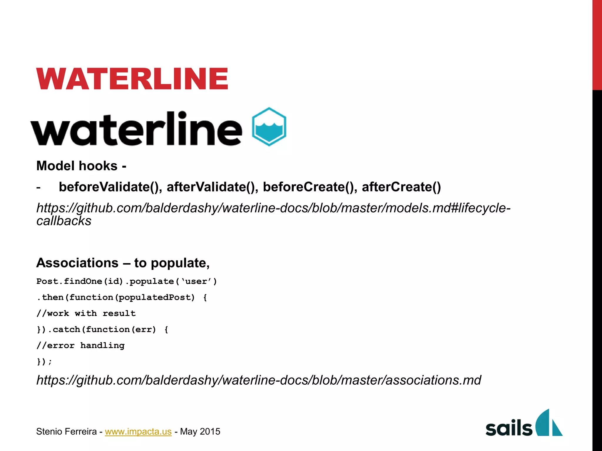 Stenio Ferreira - www.impacta.us - May 2015
WATERLINE
Model hooks -
- beforeValidate(), afterValidate(), beforeCreate(), afterCreate()
https://github.com/balderdashy/waterline-docs/blob/master/models.md#lifecycle-
callbacks
Associations – to populate,
Post.findOne(id).populate(‘user’)
.then(function(populatedPost) {
//work with result
}).catch(function(err) {
//error handling
});
https://github.com/balderdashy/waterline-docs/blob/master/associations.md
 