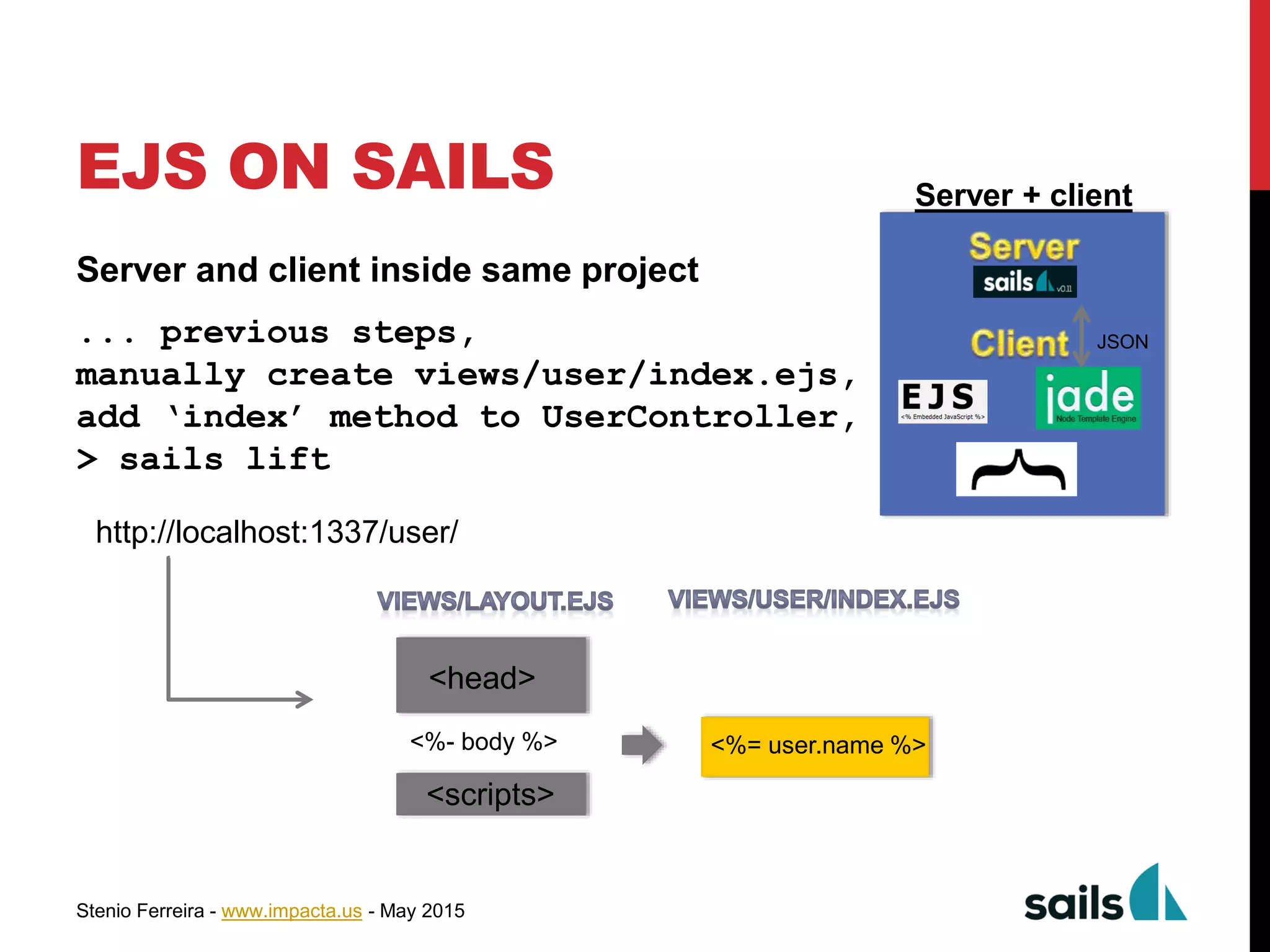 Stenio Ferreira - www.impacta.us - May 2015
EJS ON SAILS
Server and client inside same project
... previous steps,
manually create views/user/index.ejs,
add ‘index’ method to UserController,
> sails lift
Server + client
JSON
http://localhost:1337/user/
<%- body %>
<head>
<scripts>
<%= user.name %>
 