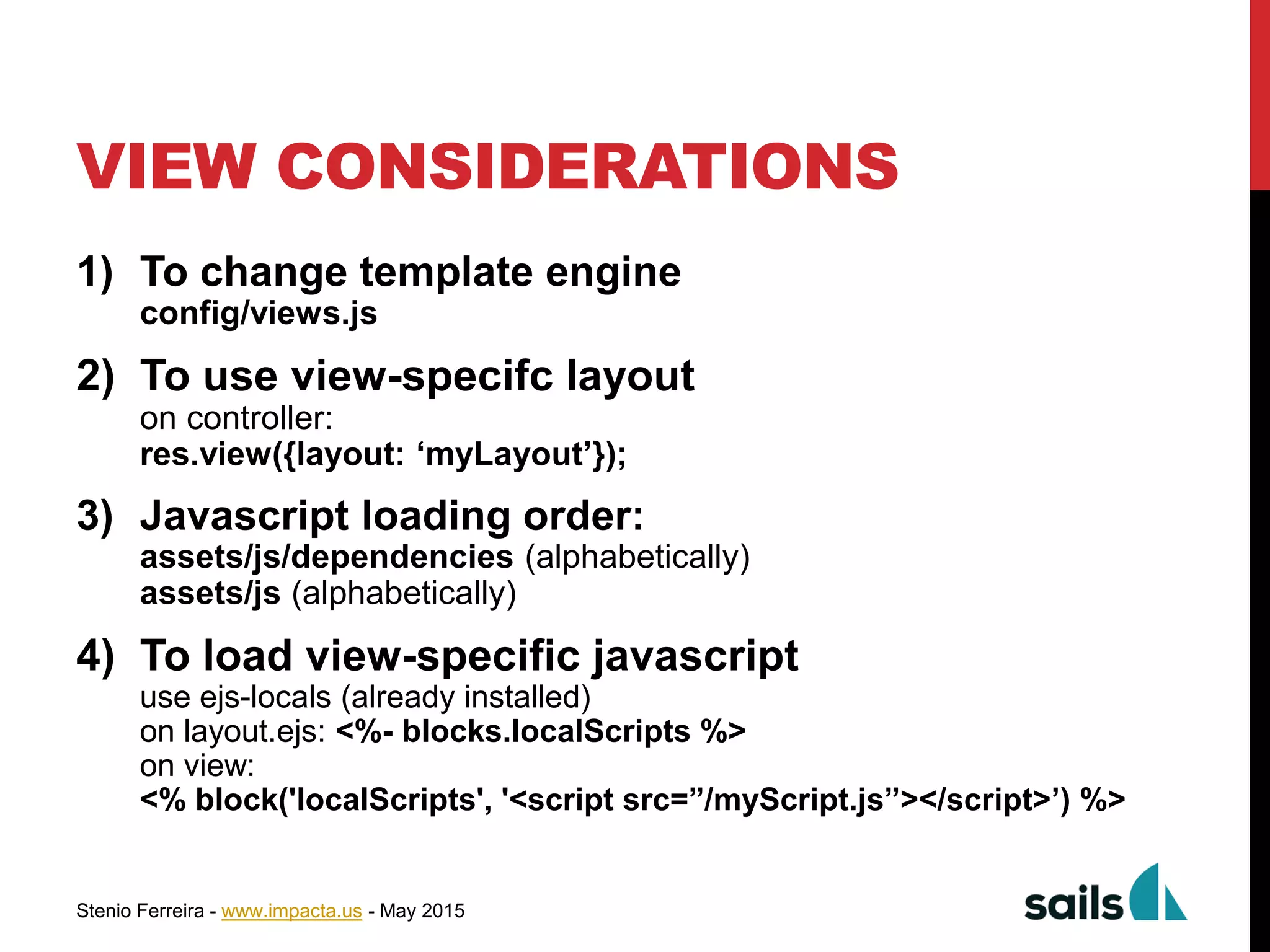 Stenio Ferreira - www.impacta.us - May 2015
1) To change template engine
config/views.js
2) To use view-specifc layout
on controller:
res.view({layout: ‘myLayout’});
3) Javascript loading order:
assets/js/dependencies (alphabetically)
assets/js (alphabetically)
4) To load view-specific javascript
use ejs-locals (already installed)
on layout.ejs: <%- blocks.localScripts %>
on view:
<% block('localScripts', '<script src=”/myScript.js”></script>’) %>
VIEW CONSIDERATIONS
 