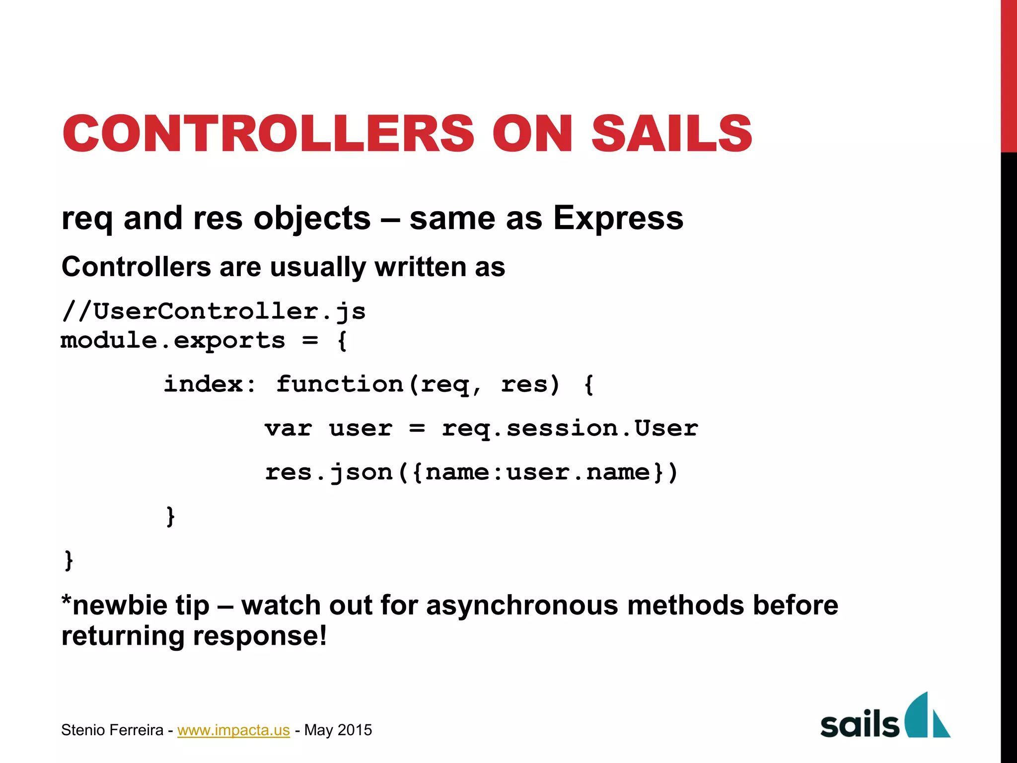 Stenio Ferreira - www.impacta.us - May 2015
CONTROLLERS ON SAILS
req and res objects – same as Express
Controllers are usually written as
//UserController.js
module.exports = {
index: function(req, res) {
var user = req.session.User
res.json({name:user.name})
}
}
*newbie tip – watch out for asynchronous methods before
returning response!
 