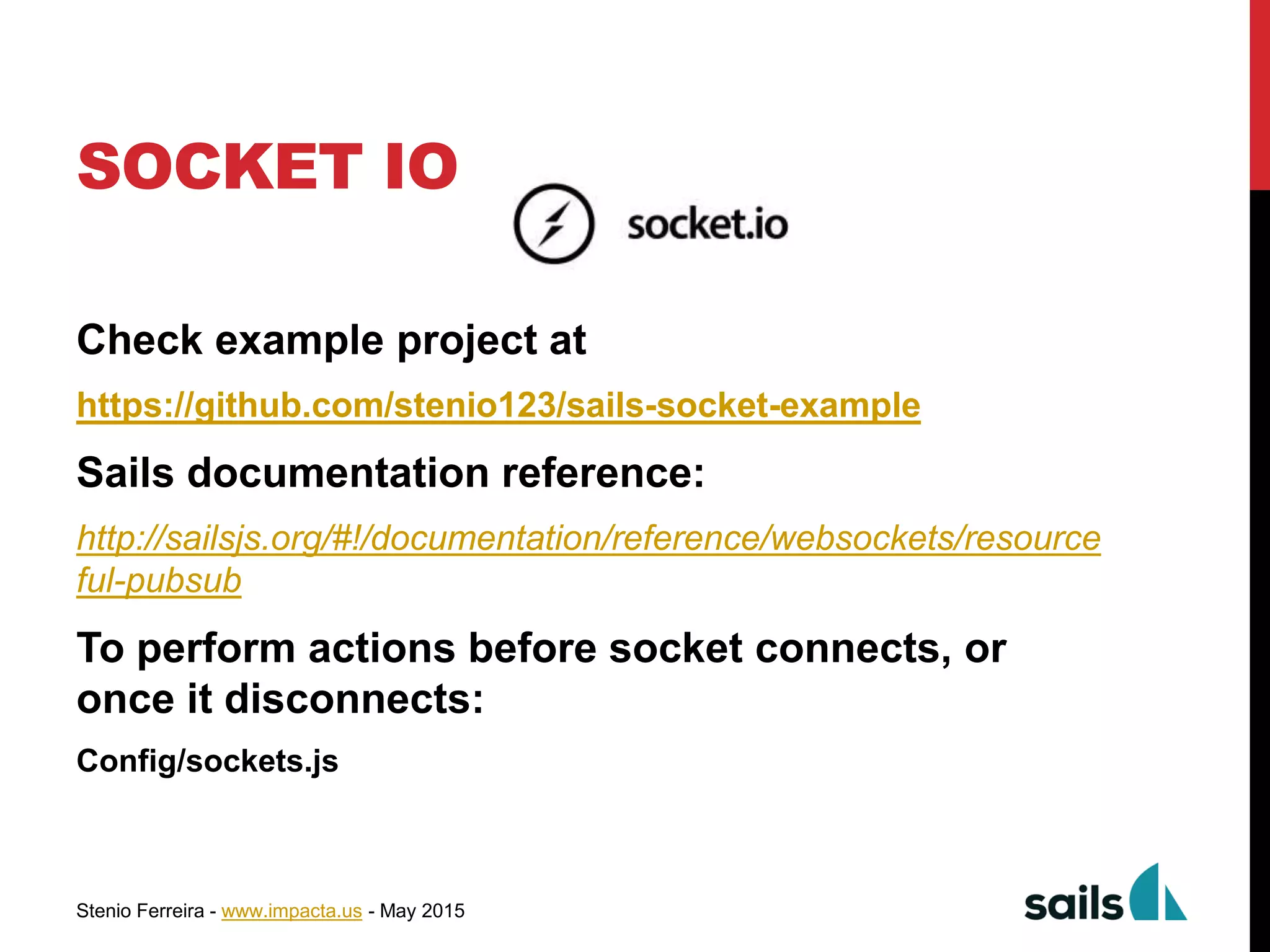 Stenio Ferreira - www.impacta.us - May 2015
SOCKET IO
Check example project at
https://github.com/stenio123/sails-socket-example
Sails documentation reference:
http://sailsjs.org/#!/documentation/reference/websockets/resource
ful-pubsub
To perform actions before socket connects, or
once it disconnects:
Config/sockets.js
 