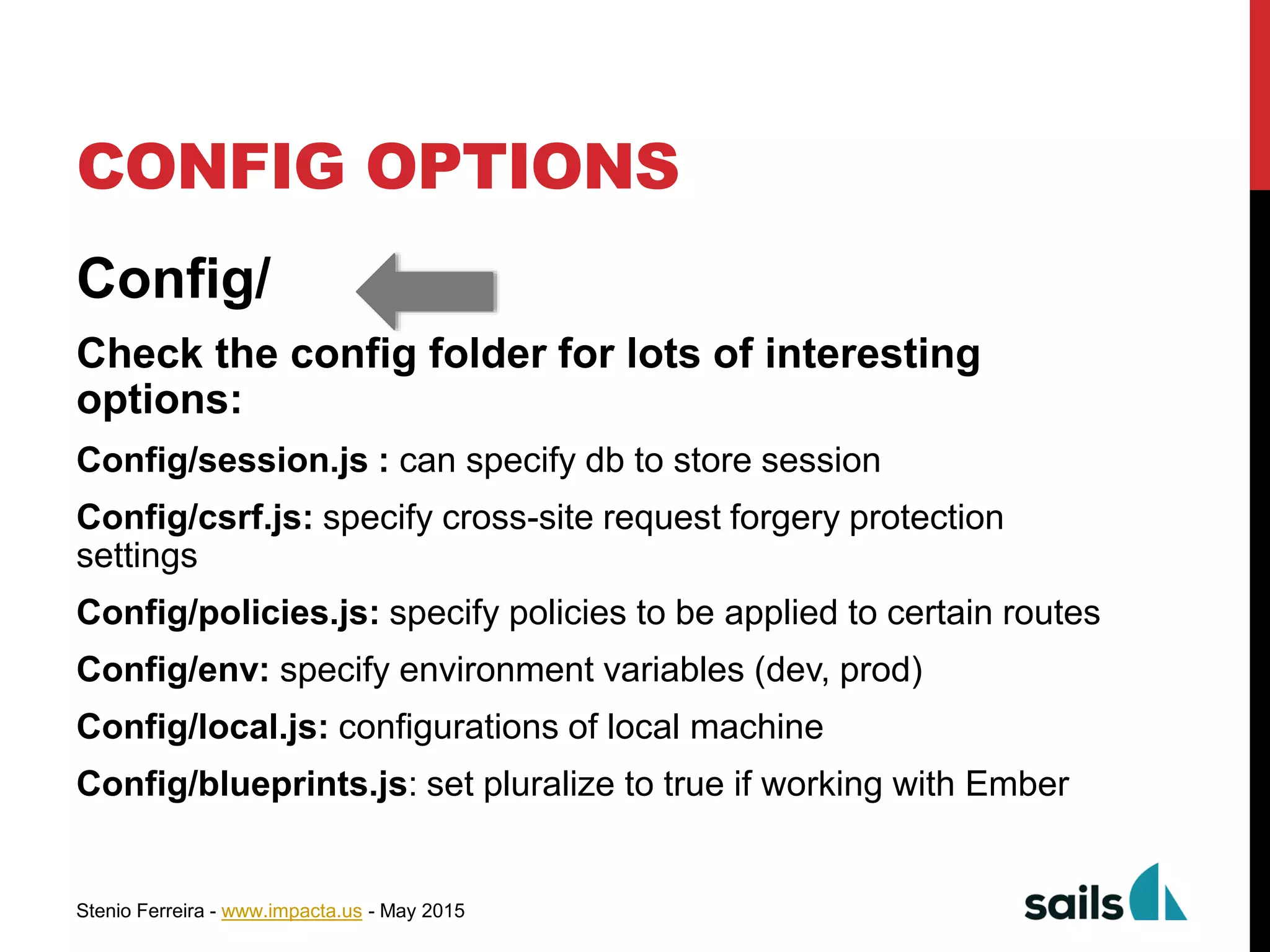 Stenio Ferreira - www.impacta.us - May 2015
CONFIG OPTIONS
Config/
Check the config folder for lots of interesting
options:
Config/session.js : can specify db to store session
Config/csrf.js: specify cross-site request forgery protection
settings
Config/policies.js: specify policies to be applied to certain routes
Config/env: specify environment variables (dev, prod)
Config/local.js: configurations of local machine
Config/blueprints.js: set pluralize to true if working with Ember
 