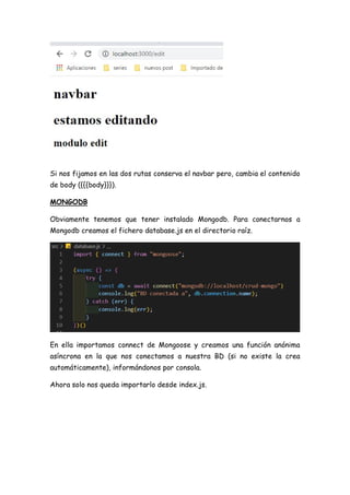 Si nos fijamos en las dos rutas conserva el navbar pero, cambia el contenido
de body ({{{body}}}).
MONGODB
Obviamente tenemos que tener instalado Mongodb. Para conectarnos a
Mongodb creamos el fichero database.js en el directorio raíz.
En ella importamos connect de Mongoose y creamos una función anónima
asíncrona en la que nos conectamos a nuestra BD (si no existe la crea
automáticamente), informándonos por consola.
Ahora solo nos queda importarlo desde index.js.
 