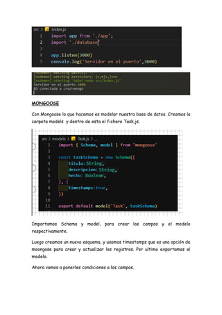 MONGOOSE
Con Mongoose lo que hacemos es modelar nuestra base de datos. Creamos la
carpeta models y dentro de esta el fichero Task.js.
Importamos Schema y model, para crear los campos y el modelo
respectivamente.
Luego creamos un nuevo esquema, y usamos timestamps que es una opción de
moongose para crear y actualizar los registros. Por ultimo exportamos el
modelo.
Ahora vamos a ponerles condiciones a los campos.
 