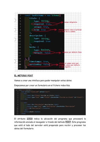 EL METODO POST
Vamos a crear una inteface para poder manipular estos datos.
Empezamos por crear un formulario en el fichero index.hbs.
El atributo action indica la ubicación del programa que procesará la
información enviada el navegador a través del método POST. Este programa
que está al lado del servidor está preparado para recibir y procesar los
datos del formulario.
 