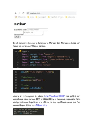 Es el momento de poner a funcionar a Morgan. Con Morgan podemos ver
todas las peticiones http por consola.
Ahora si refrescamos la página http://localhost:3000/ nos saldrá por
consola que es un método GET, el código 304 y el tiempo de respuesta. Este
código indica que la petición a la URL no ha sido modificada desde que fue
requerida por última vez. Códigos http.
 