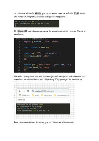 Si pulsamos el botón Añadir que recordemos tiene un método POST hacia
una ruta y un programa, nos dará la siguiente respuesta.
El código 404 nos informa que no se ha encontrado dicho recurso. Vamos a
resolverlo.
Con esto conseguimos mostrar un mensaje en el navegador y devolvernos por
consola el método utilizado y el código http 200, que significa petición ok.
Pero claro necesitamos los datos que escribimos en el formulario.
 
