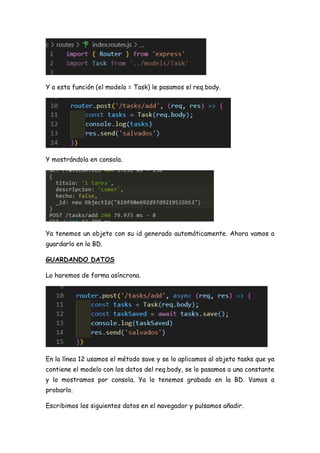 Y a esta función (el modelo = Task) le pasamos el req.body.
Y mostrándola en consola.
Ya tenemos un objeto con su id generado automáticamente. Ahora vamos a
guardarlo en la BD.
GUARDANDO DATOS
Lo haremos de forma asíncrona.
En la línea 12 usamos el método save y se lo aplicamos al objeto tasks que ya
contiene el modelo con los datos del req.body, se lo pasamos a una constante
y lo mostramos por consola. Ya lo tenemos grabado en la BD. Vamos a
probarlo.
Escribimos los siguientes datos en el navegador y pulsamos añadir.
 