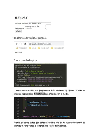 En el navegador veríamos guardado.
Y en la consola el objeto.
Además le ha añadido dos propiedades más: createdAt y updateAt. Esto es
gracia a la propiedad timestamps que añadimos en el model.
Viendo ya estos datos por consola sabemos que se ha guardado dentro de
MongoDB. Pero vamos a comprobarlo de dos formas más.
 