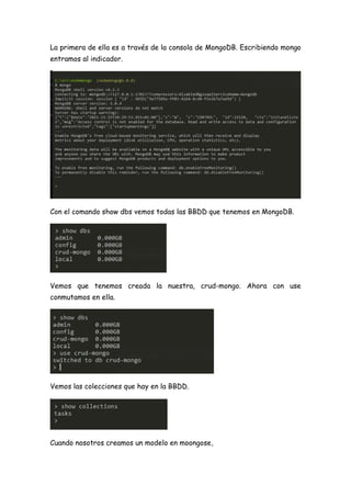 La primera de ella es a través de la consola de MongoDB. Escribiendo mongo
entramos al indicador.
Con el comando show dbs vemos todas las BBDD que tenemos en MongoDB.
Vemos que tenemos creada la nuestra, crud-mongo. Ahora con use
conmutamos en ella.
Vemos las colecciones que hay en la BBDD.
Cuando nosotros creamos un modelo en moongose,
 
