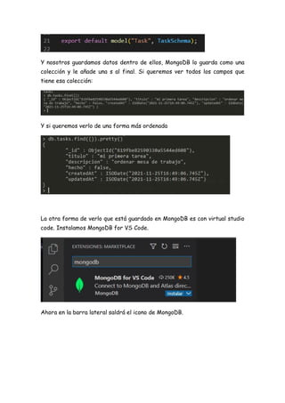 Y nosotros guardamos datos dentro de ellos, MongoDB lo guarda como una
colección y le añade una s al final. Si queremos ver todos los campos que
tiene esa colección:
Y si queremos verlo de una forma más ordenada
La otra forma de verlo que está guardado en MongoDB es con virtual studio
code. Instalamos MongoDB for VS Code.
Ahora en la barra lateral saldrá el icono de MongoDB.
 