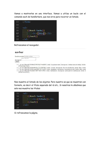 Vamos a mostrarlos en una interface. Vamos a utiliza un bucle con el
comando each de handlerbars, que nos sirve para recorrer un listado.
Refrescamos el navegador.
Nos muestra el listado de los objetos. Pero nuestro es que se muestren con
formato, es decir el título separado del id etc.. Si nosotros le añadimos que
solo nos muestre los títulos:
Si refrescamos la página.
 