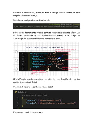 Creamos la carpeta src, donde ira todo el código fuente. Dentro de esta
carpeta creamos el index.js.
Instalamos las dependencias de desarrollo.
Babel es una herramienta que nos permite transformar nuestro código JS
de última generación (o con funcionalidades extras) a un código de
JavaScript que cualquier navegador o versión de Node.
@babel/plugin-transform-runtime permite la reutilización del código
auxiliar inyectado de Babel.
Creamos el fichero de configuración de babel.
Empezamos con el fichero index.js
 