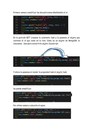 Primero vamos a modificar las dos peticiones añadiéndole el id.
En la petición GET creamos la constante task y le pasamos el objeto que
contiene el id que viene en la ruta. Como es un objeto de MongoDB, le
colocamos .lean para convertirlo objeto JavaScript.
Y ahora le pasamos al render la propiedad task el objeto task.
Se puede simplificar.
Por ultimo vamos a colocarle el async.
 