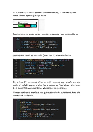 Si la pulsamos, el estado pasará a verdadero (true) y el botón se volverá
verde con una leyenda que diga hecho.
Provisionalmente, vamos a crear un enlace a una ruta y suprimimos el botón
Ahora vamos a nuestro enrutador (index.routes) y creamos la ruta.
En la línea 30 extraemos el id, en la 31 creamos una variable con ese
registro, en la 32 usamos el signo ! para cambiar de false a true y viceversa.
En la siguiente línea lo guardamos y luego lo re direccionamos.
Vamos a cambiar la interface para que muestre hecho o pendiente. Para ello
creamos un condicional.
 