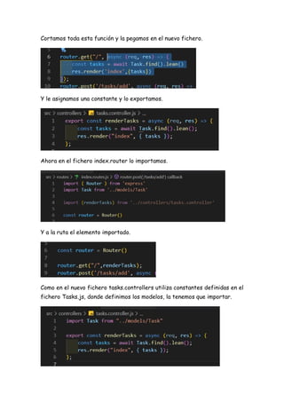 Cortamos toda esta función y la pegamos en el nuevo fichero.
Y le asignamos una constante y lo exportamos.
Ahora en el fichero index.router lo importamos.
Y a la ruta el elemento importado.
Como en el nuevo fichero tasks.controllers utiliza constantes definidas en el
fichero Tasks.js, donde definimos los modelos, la tenemos que importar.
 