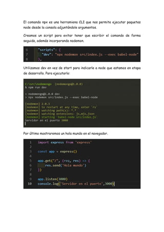 El comando npx es una herramiena CLI que nos permite ejecutar paquetes
node desde la consola adjuntándole argumentos.
Creamos un script para evitar tener que escribir el comando de forma
seguida, además incorporando nodemon.
Utilizamos dev en vez de start para indicarle a node que estamos en etapa
de desarrollo. Para ejecutarlo:
Por último mostraremos un hola mundo en el navegador.
 