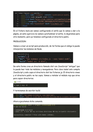 En el fichero main.css vamos configurando el estilo que le vamos a dar a la
página, en este ejercicio no vamos a profundizar el estilo, lo dejaremos para
otro momento, pero ya tenemos configurado el directorio public.
PRODUCCION
Vamos a crear un script para producción, de tal forma que el código lo pueda
interpretar los módulos de Node.
De esta forma crea un directorio llamado dist con JavaScript “antiguo” que
lo pueda leer todo los módulos y navegadores. Pero claro babel solo compila
JavaScript y solo copia al directorio dist los ficheros js. El directorio views
y el directorio public no los copia. Vamos a instalar el módulo ncp que sirve
para copiar directorios.
Y terminamos de escribir build
Ahora ejecutamos dicho comando.
 