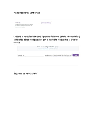 Y elegimos Reveal Config Vars
Creamos la variable de entorno y pegamos la uri que genero a mongo atlas y
cambiamos donde pone password por el password que pusimos al crear el
usuario.
Seguimos las instrucciones
 