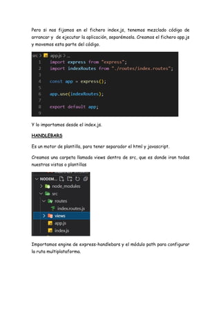 Pero si nos fijamos en el fichero index.js, tenemos mezclado código de
arrancar y de ejecutar la aplicación, separémosla. Creamos el fichero app.js
y movemos esta parte del código.
Y lo importamos desde el index.js.
HANDLEBARS
Es un motor de plantilla, para tener separador el html y javascript.
Creamos una carpeta llamada views dentro de src, que es donde iran todas
nuestras vistas o plantillas
Importamos engine de express-handlebars y el módulo path para configurar
la ruta multiplataforma.
 
