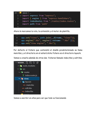 Ahora le marcamos la ruta, la extensión y el motor de plantilla.
Por defecto el fichero que contendrá el diseño predeterminado se llama
main.hbs, y el directorio en el estará dicho fichero es el directorio layouts.
Vamos a crearlo además de otros dos ficheros llamado index.hbs y edit.hbs.
Vamos a escribir en ellos para ver que todo va funcionando
 