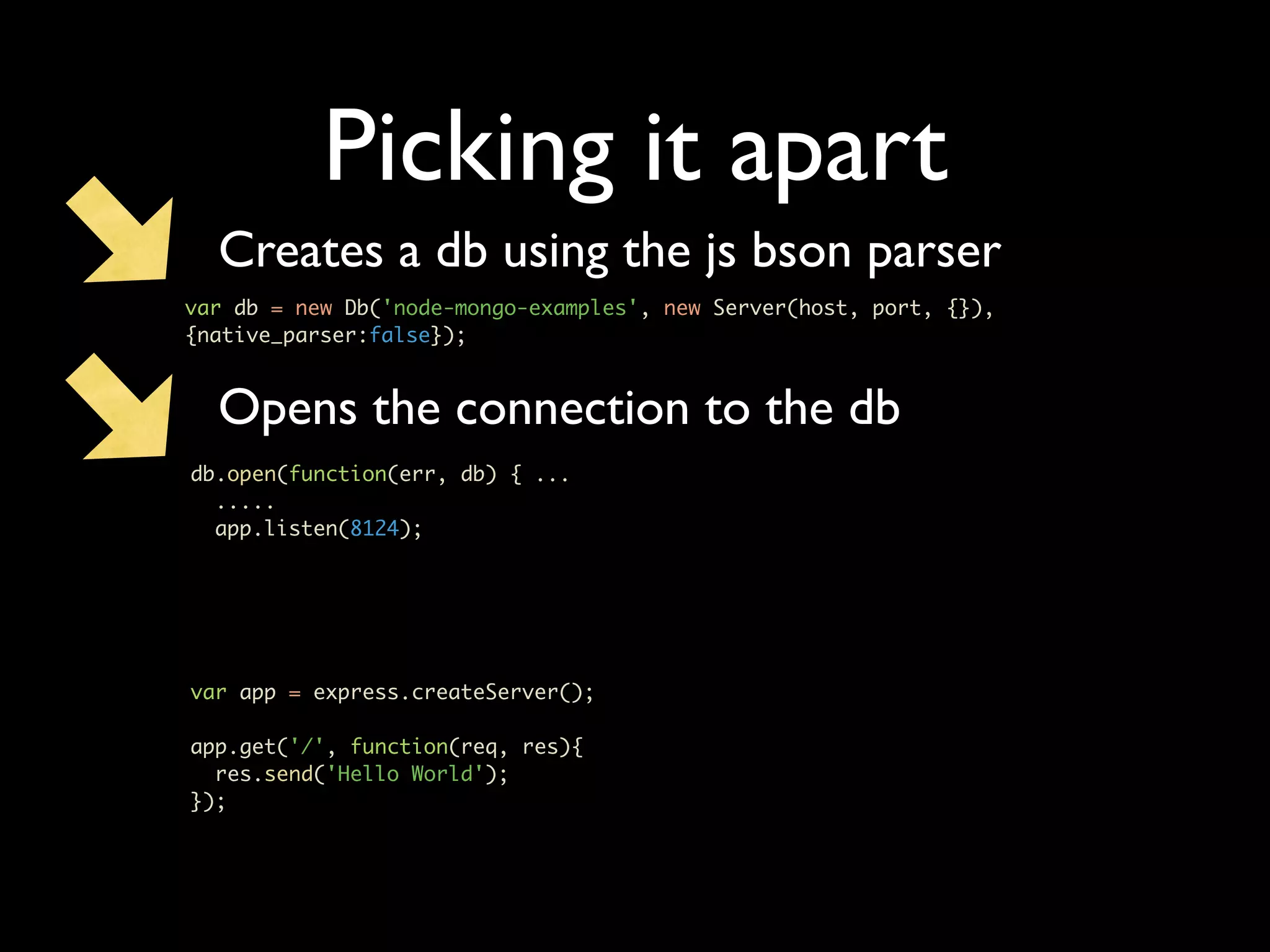 Picking it apart Creates a db using the js bson parser var db = new Db('node-mongo-examples', new Server(host, port, {}), {native_parser:false}); Opens the connection to the db db.open(function(err, db) { ... ..... app.listen(8124); var app = express.createServer(); app.get('/', function(req, res){ res.send('Hello World'); }); 