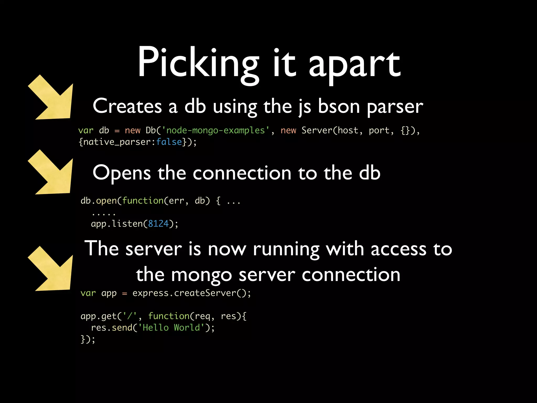 Picking it apart Creates a db using the js bson parser var db = new Db('node-mongo-examples', new Server(host, port, {}), {native_parser:false}); Opens the connection to the db db.open(function(err, db) { ... ..... app.listen(8124); The server is now running with access to the mongo server connection var app = express.createServer(); app.get('/', function(req, res){ res.send('Hello World'); }); 