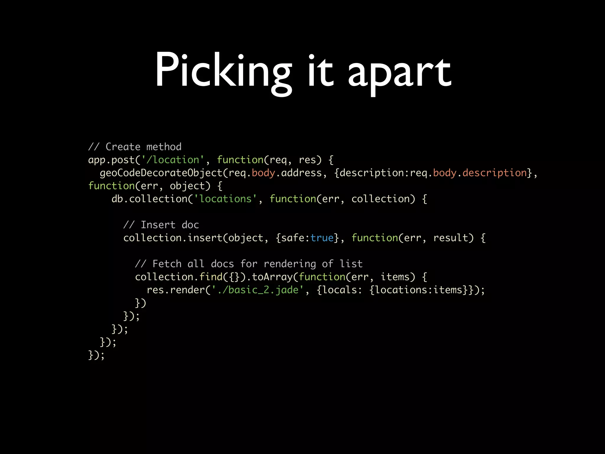 Picking it apart // Create method app.post('/location', function(req, res) { geoCodeDecorateObject(req.body.address, {description:req.body.description}, function(err, object) { db.collection('locations', function(err, collection) { // Insert doc collection.insert(object, {safe:true}, function(err, result) { // Fetch all docs for rendering of list collection.find({}).toArray(function(err, items) { res.render('./basic_2.jade', {locals: {locations:items}}); }) }); }); }); }); 