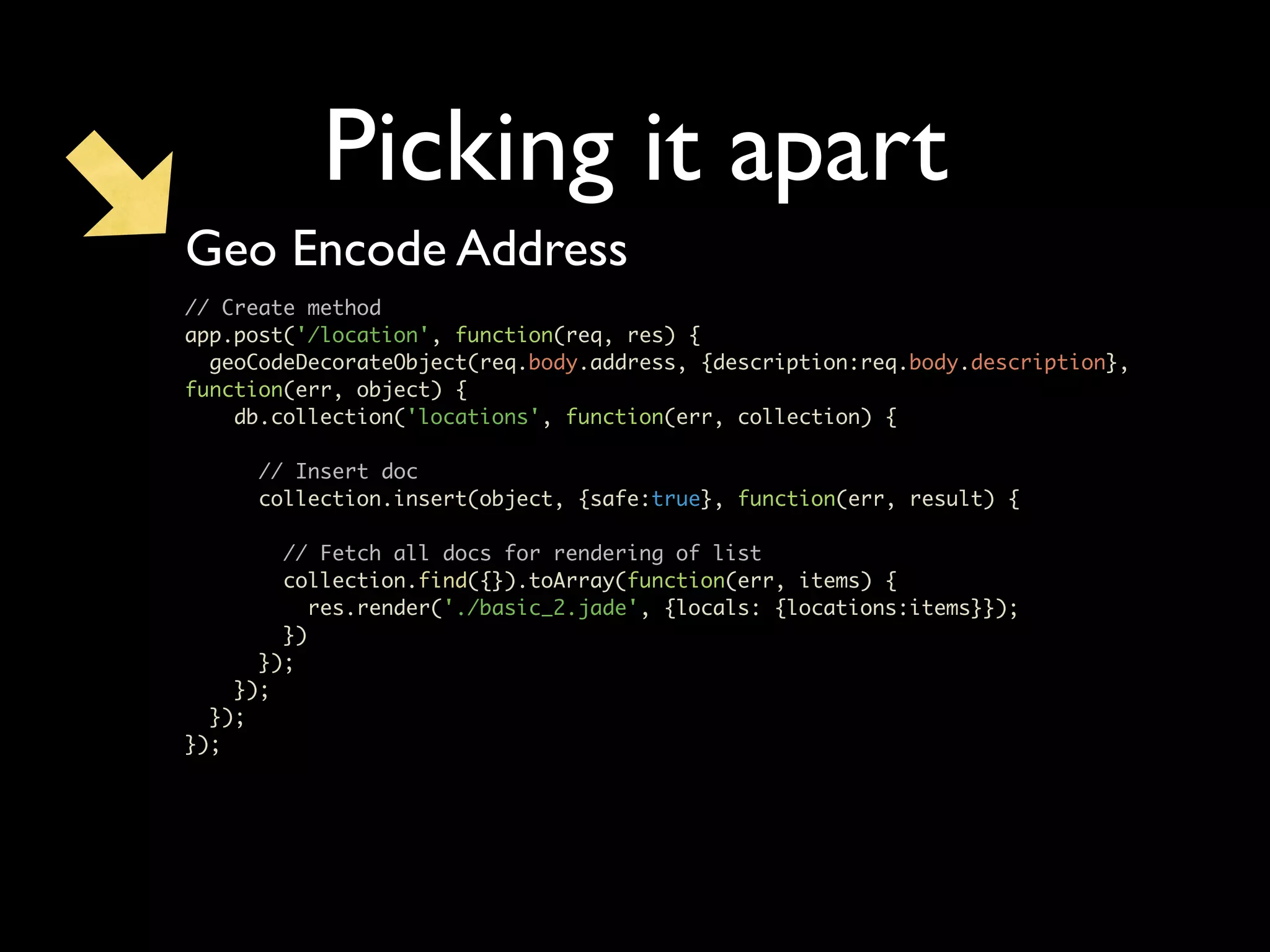 Picking it apart Geo Encode Address // Create method app.post('/location', function(req, res) { geoCodeDecorateObject(req.body.address, {description:req.body.description}, function(err, object) { db.collection('locations', function(err, collection) { // Insert doc collection.insert(object, {safe:true}, function(err, result) { // Fetch all docs for rendering of list collection.find({}).toArray(function(err, items) { res.render('./basic_2.jade', {locals: {locations:items}}); }) }); }); }); }); 