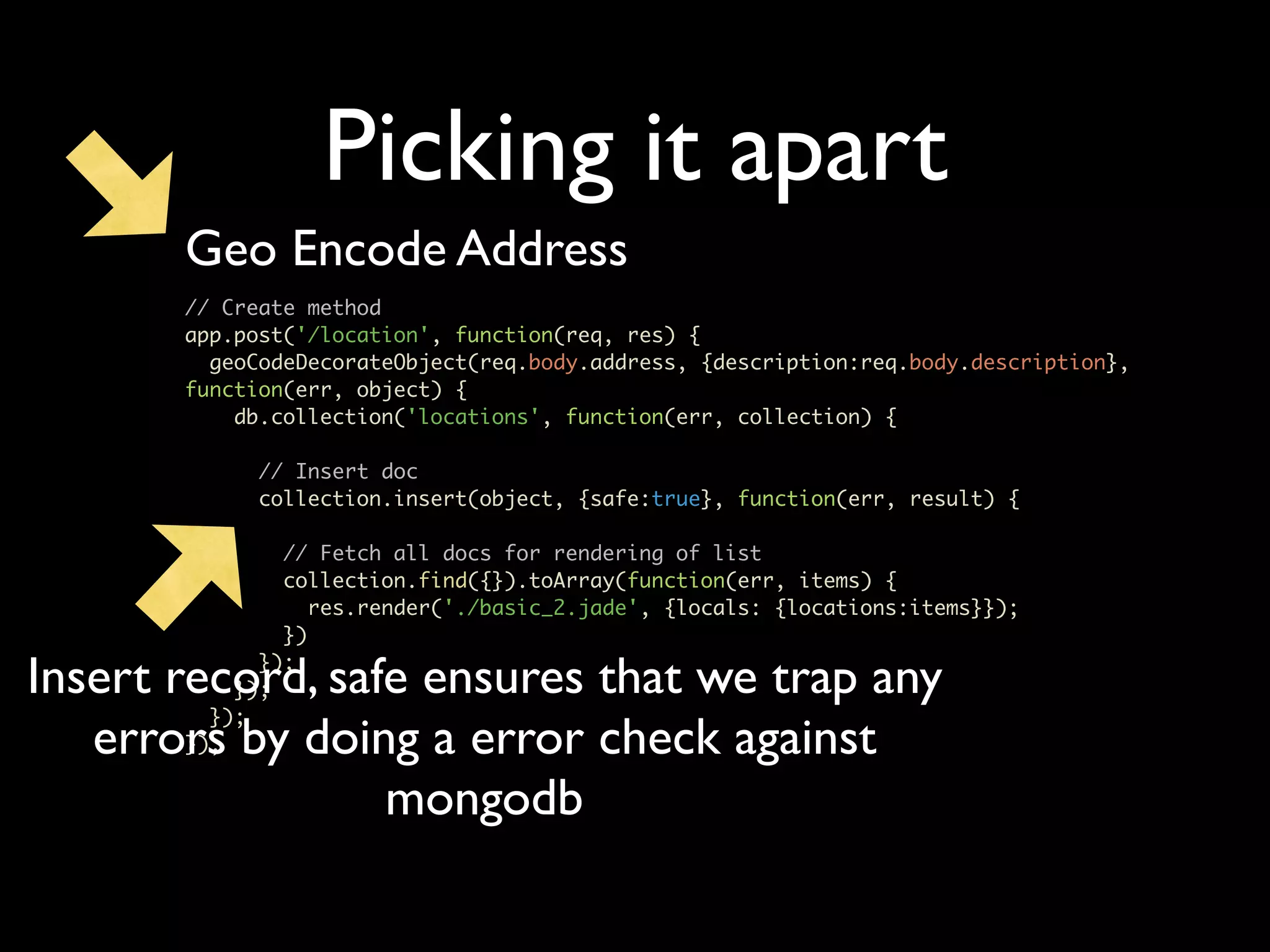 Picking it apart Geo Encode Address // Create method app.post('/location', function(req, res) { geoCodeDecorateObject(req.body.address, {description:req.body.description}, function(err, object) { db.collection('locations', function(err, collection) { // Insert doc collection.insert(object, {safe:true}, function(err, result) { // Fetch all docs for rendering of list collection.find({}).toArray(function(err, items) { res.render('./basic_2.jade', {locals: {locations:items}}); }) Insert record, safe ensures that we trap any }); }); }); errors by doing a error check against }); mongodb 