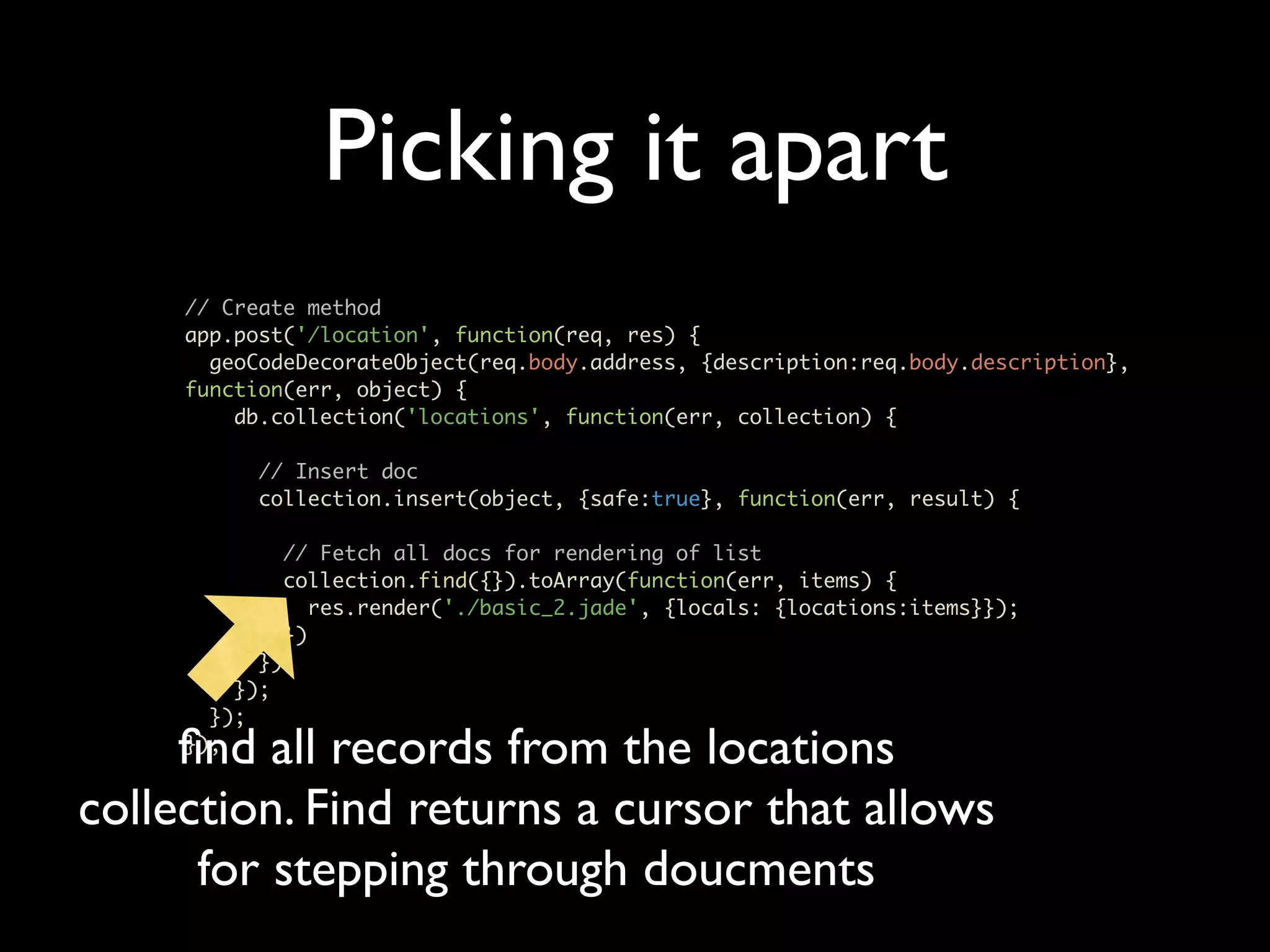 Picking it apart // Create method app.post('/location', function(req, res) { geoCodeDecorateObject(req.body.address, {description:req.body.description}, function(err, object) { db.collection('locations', function(err, collection) { // Insert doc collection.insert(object, {safe:true}, function(err, result) { // Fetch all docs for rendering of list collection.find({}).toArray(function(err, items) { res.render('./basic_2.jade', {locals: {locations:items}}); }) }); }); }); ﬁnd all records from the locations }); collection. Find returns a cursor that allows for stepping through doucments 