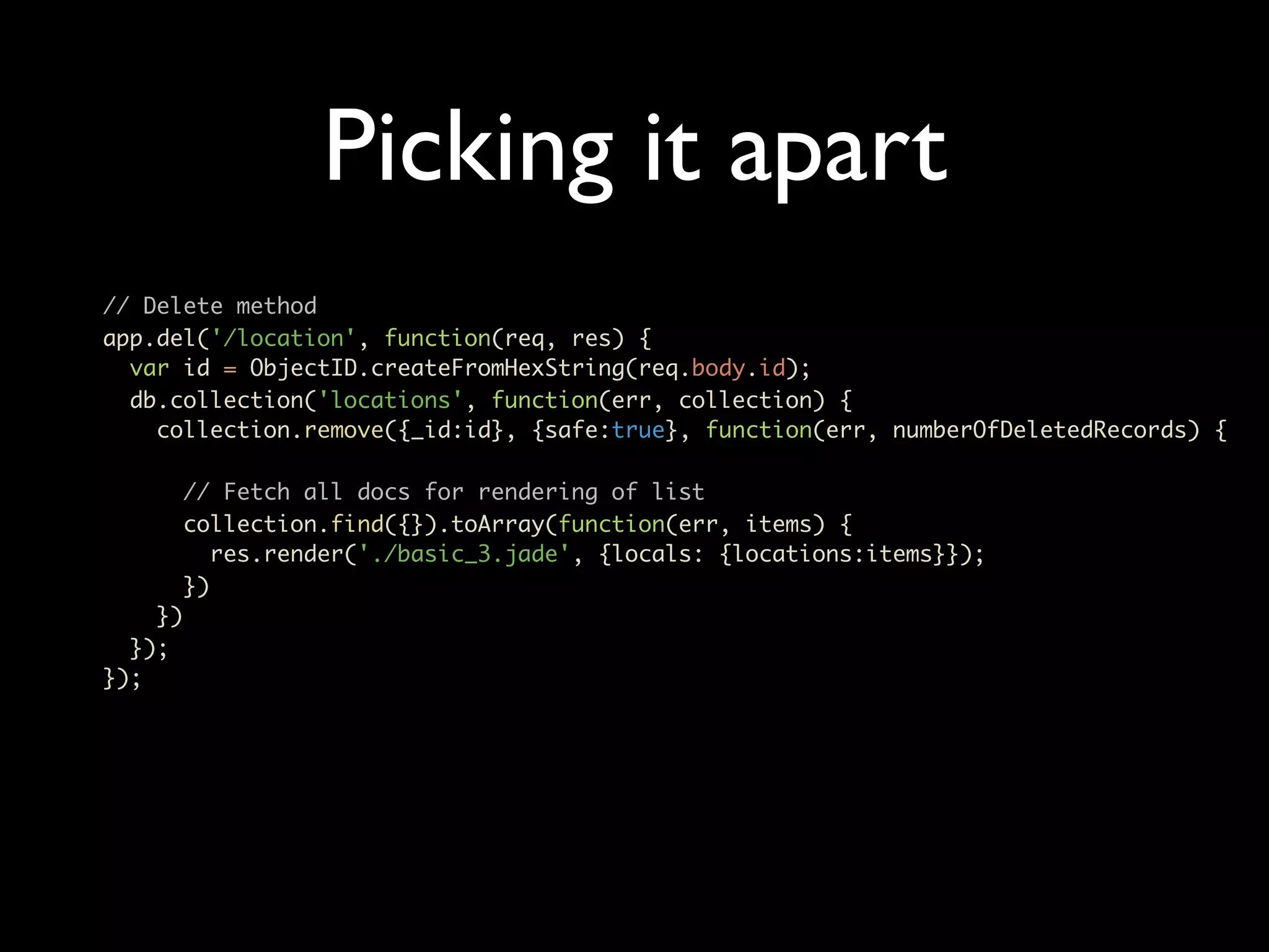 Picking it apart // Delete method app.del('/location', function(req, res) { var id = ObjectID.createFromHexString(req.body.id); db.collection('locations', function(err, collection) { collection.remove({_id:id}, {safe:true}, function(err, numberOfDeletedRecords) { // Fetch all docs for rendering of list collection.find({}).toArray(function(err, items) { res.render('./basic_3.jade', {locals: {locations:items}}); }) }) }); }); 