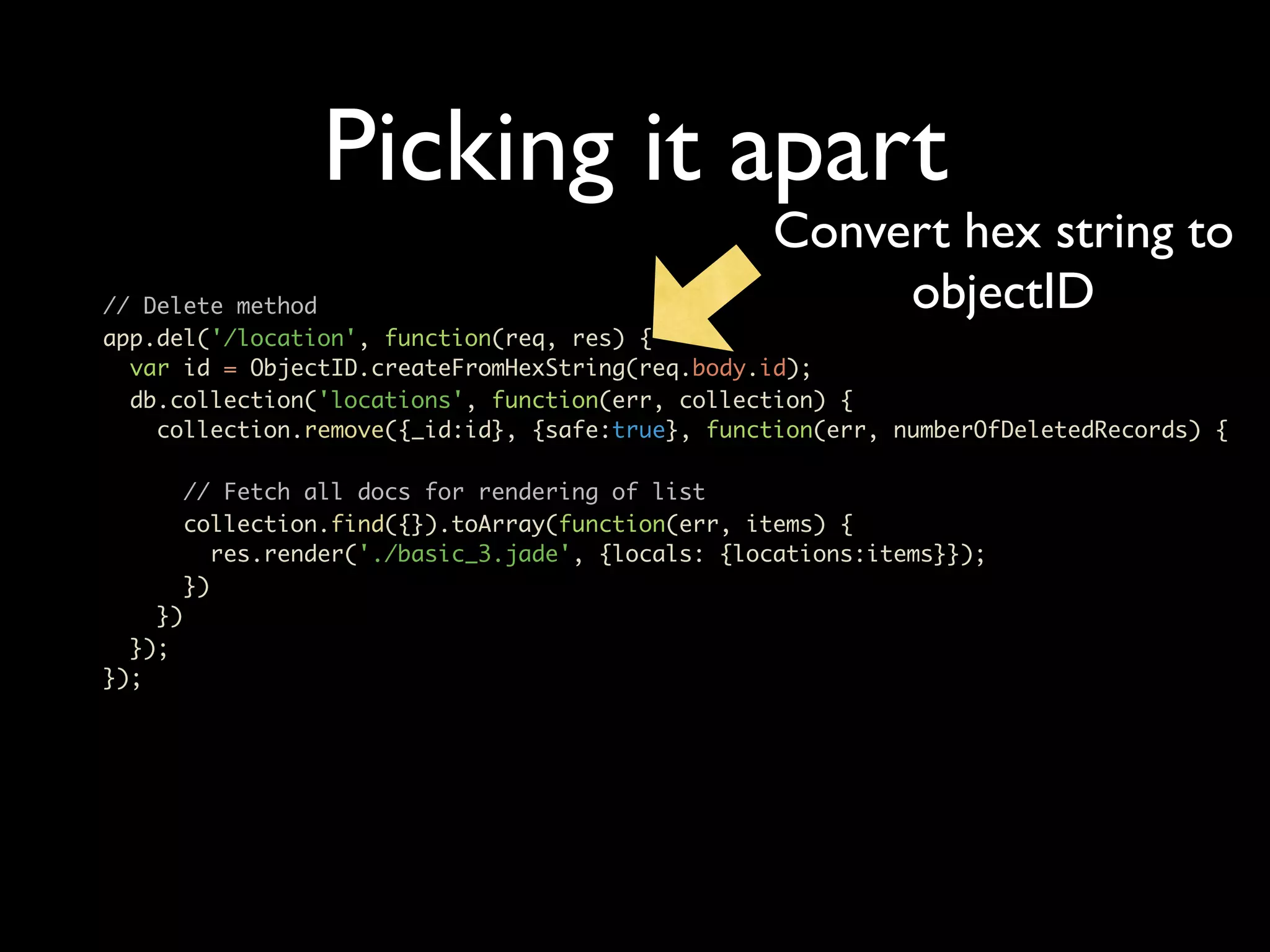 Picking it apart Convert hex string to // Delete method objectID app.del('/location', function(req, res) { var id = ObjectID.createFromHexString(req.body.id); db.collection('locations', function(err, collection) { collection.remove({_id:id}, {safe:true}, function(err, numberOfDeletedRecords) { // Fetch all docs for rendering of list collection.find({}).toArray(function(err, items) { res.render('./basic_3.jade', {locals: {locations:items}}); }) }) }); }); 