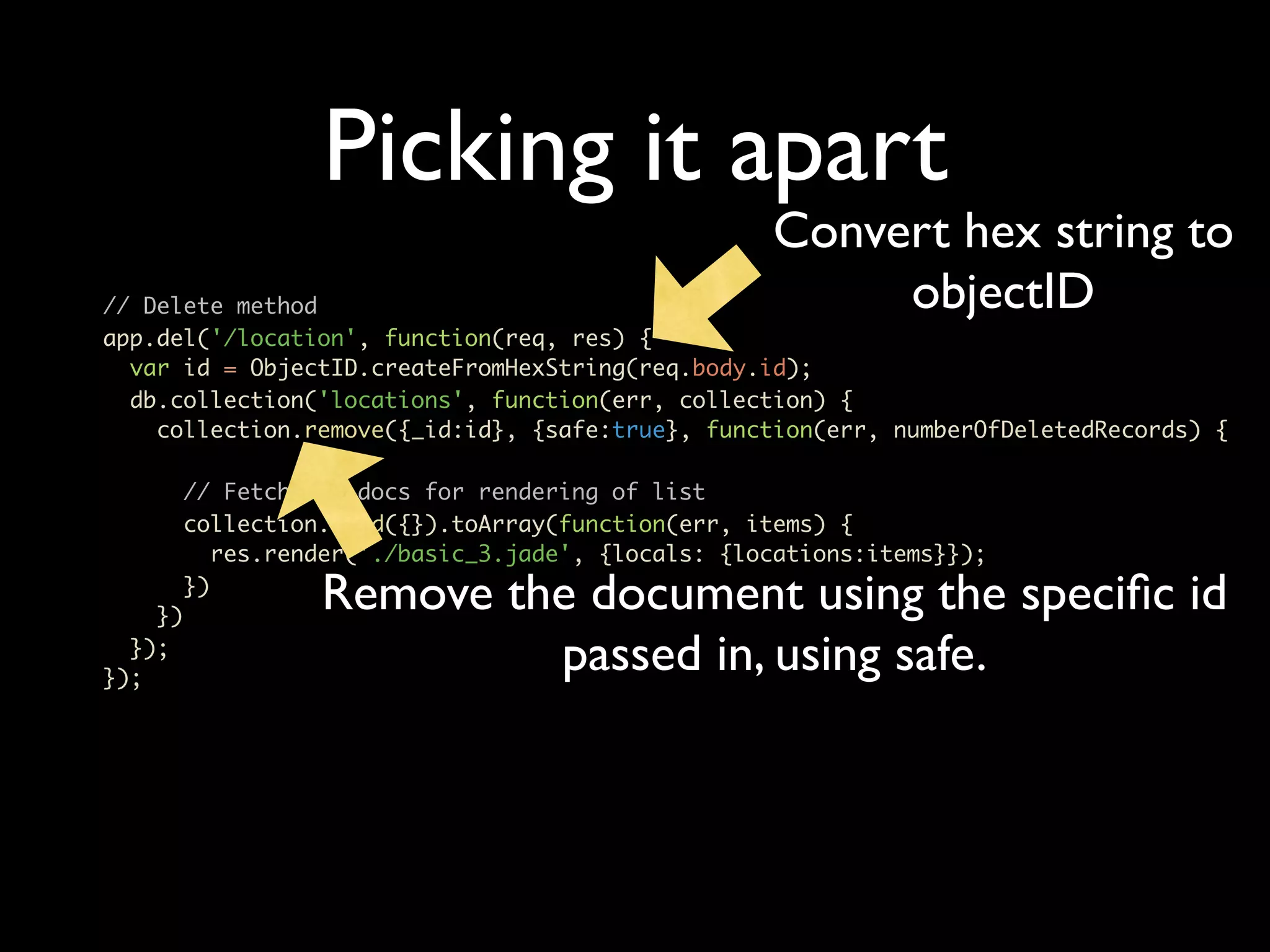 Picking it apart Convert hex string to // Delete method objectID app.del('/location', function(req, res) { var id = ObjectID.createFromHexString(req.body.id); db.collection('locations', function(err, collection) { collection.remove({_id:id}, {safe:true}, function(err, numberOfDeletedRecords) { // Fetch all docs for rendering of list collection.find({}).toArray(function(err, items) { res.render('./basic_3.jade', {locals: {locations:items}}); }) }) Remove the document using the speciﬁc id }); }); passed in, using safe. 
