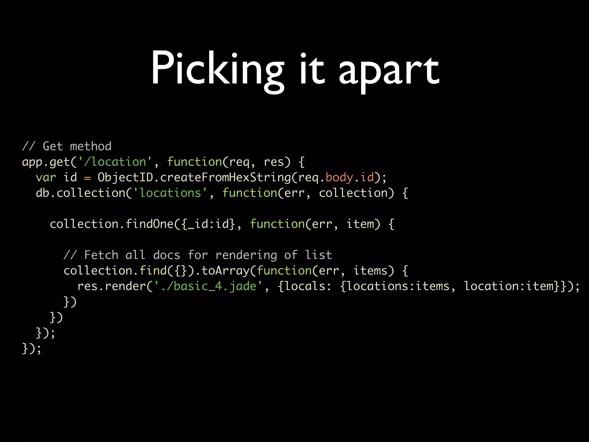 Picking it apart // Get method app.get('/location', function(req, res) { var id = ObjectID.createFromHexString(req.body.id); db.collection('locations', function(err, collection) { collection.findOne({_id:id}, function(err, item) { // Fetch all docs for rendering of list collection.find({}).toArray(function(err, items) { res.render('./basic_4.jade', {locals: {locations:items, location:item}}); }) }) }); }); 