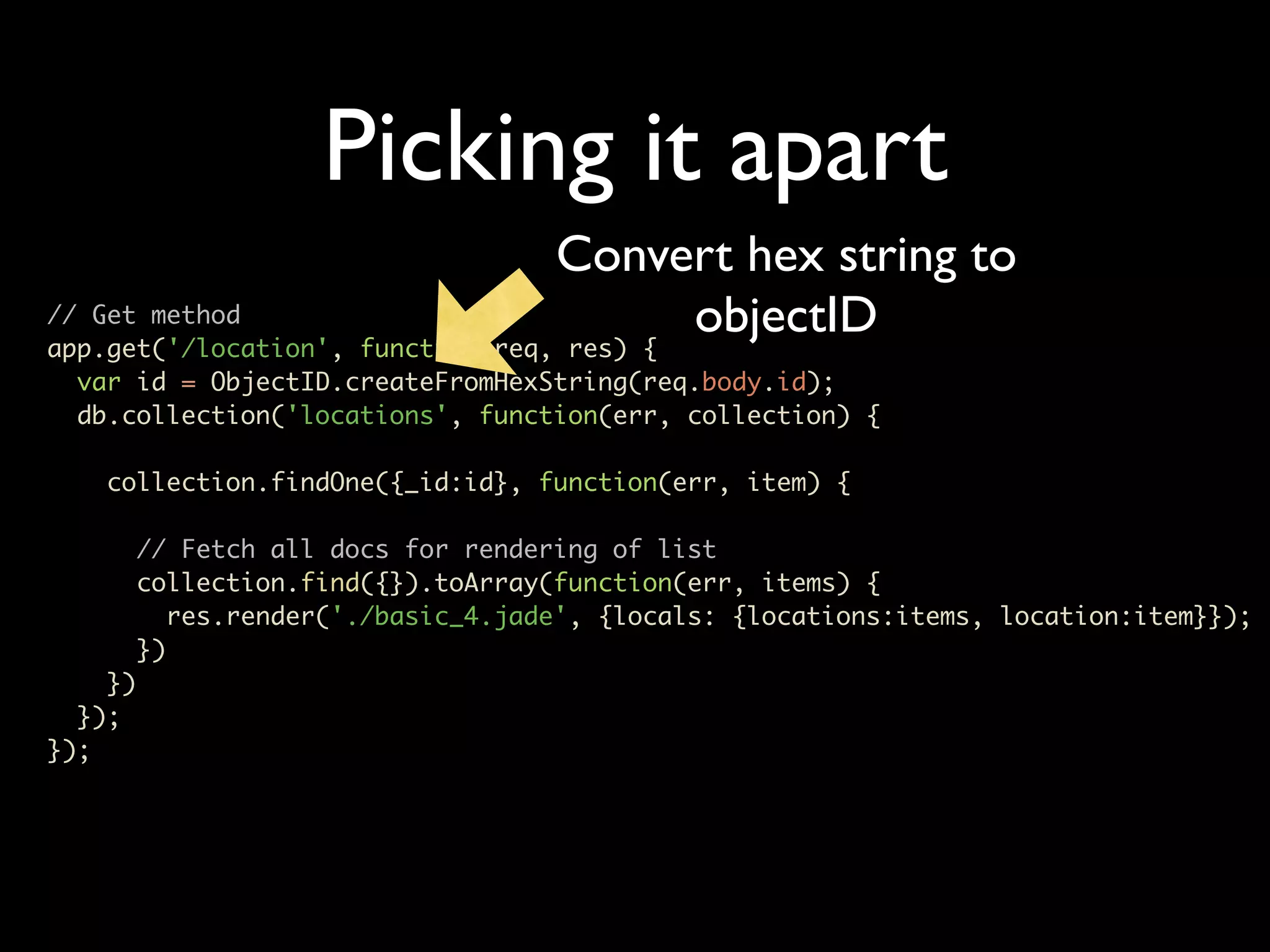 Picking it apart Convert hex string to // Get method app.get('/location', function(req, res) { objectID var id = ObjectID.createFromHexString(req.body.id); db.collection('locations', function(err, collection) { collection.findOne({_id:id}, function(err, item) { // Fetch all docs for rendering of list collection.find({}).toArray(function(err, items) { res.render('./basic_4.jade', {locals: {locations:items, location:item}}); }) }) }); }); 