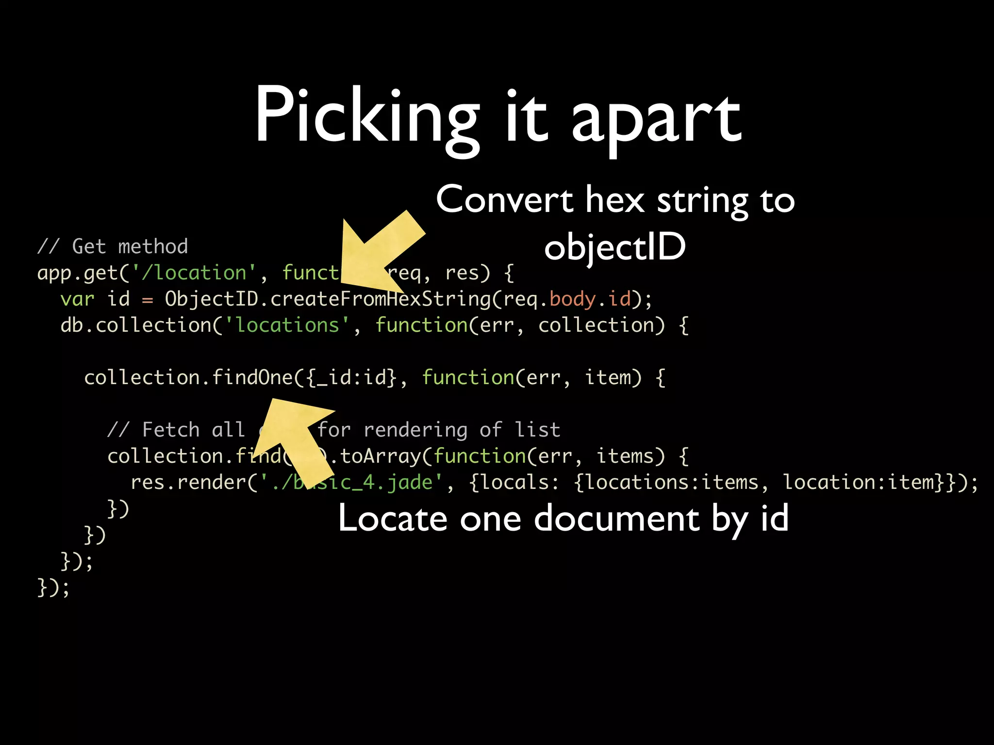 Picking it apart Convert hex string to // Get method app.get('/location', function(req, res) { objectID var id = ObjectID.createFromHexString(req.body.id); db.collection('locations', function(err, collection) { collection.findOne({_id:id}, function(err, item) { // Fetch all docs for rendering of list collection.find({}).toArray(function(err, items) { res.render('./basic_4.jade', {locals: {locations:items, location:item}}); }) }) Locate one document by id }); }); 